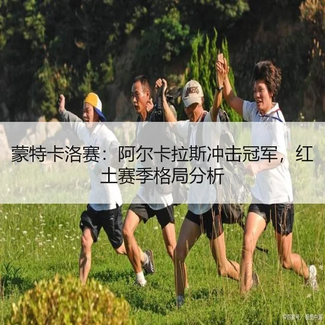 蒙特卡洛赛:阿尔卡拉斯冲击冠军,红土赛季格局分析