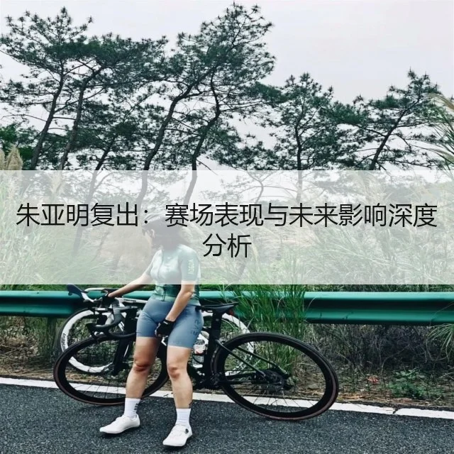 朱亚明复出：赛场表现与未来影响深度分析